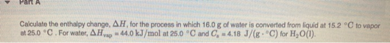 Part A Calculate the enthalpy change, AH, for the process in which 16.0 g of water is converted from liquid at 15.2 °C to vap