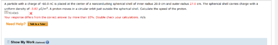 A particle with a charge of -60.0 nC is placed at the center of a nonconducting spherical shell of Inner radius 20.0 cm and outer radius 27.0 cm. The spherical shell carries charge with a uniform density of-3.82 μC m3 A proton moves in a circular orbit ust outside the spherical shell. Ca culate the speed of the proton. 1 0.43c5 Your response differs from Lhe correct answer by more than 10%. Double check your calculations. m/s Need Help? LTalk to aTutor E Show My Work loptional