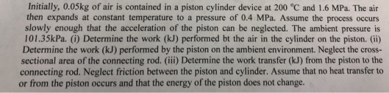 Initially, 0.05kg of air is contained in a piston cylinder device at 200 °C and 1.6 MPa. The air then expands at constant temperature to a pressure of 0.4 MPa. Assume the process occurs slowly enough that the acceleration of the piston can be neglected. The ambient pressure is 101.35kPa. (i) Determine the work (kJ) performed bt the air in the cylinder on the piston. (ii) Determine the work (kJ) performed by the piston on the ambient environment. Neglect the cross- sectional area of the connecting rod. (iii) Determine the work transfer (kJ) from the piston to the connecting rod. Neglect friction between the piston and cylinder. Assume that no heat transfer to or from the piston occurs and that the energy of the piston does not change.