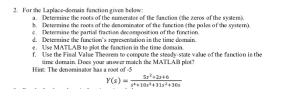 2. For the Laplace-domain function given below a. Determine the roots of the numerator of the function (the zeros of the system b. Determine the roots of the denominator of the function (the poles of the system) c. Determine the partial fraction decomposition of the function. d. Determine the functions representation in the time domain e. Use MATLAB to plot the function in the time domain. f. Use the Final Value Theorem to compute the steady-state value of the function in the time domain. Does your answer match the MATLAB plot? Hint: The denominator has a root of -5 5s2+2s+6 Y(s) -+10s +31s2+30:s