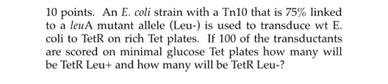 10 points. An E. coli strain with a Tn10 that is 75% linked to a leuA mutant allele (Leu-) is used to transduce wt E. coli to