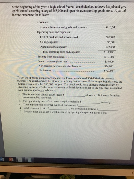 At the beginning of the year, a high school football coach decided to leave his job and give up his annual coaching salary of $55,000 and open his own sporting goods store. A partial income statement for follows: 3. Revenues Revenue from sales of goods and services Operating costs and expenses: .... $210,000 Cost of products and services sold Selling expenses Administrative expenses Total operating costs and expenses Income from operations Interest expense (bank loan) Non-recurring expenses to start business. $82,000 $6,000 $12,000 S100,000 si 10,000 $14,000 $24,000 $72,000 To get the sporting goods store opened, the former coach used $60,000 of his personal savings. The coach opened his store in a building that he owns. Prior to opening his store, the building was rented for $36,000 per year. The coach could have earned 5 percent return by investing in stocks of other new businesses with risk levels similar to the risk level associated with his new sporting goods store. a. The former high school coach incurs S of total explicit costs for using market-supplied resources. b. The opportunity cost of the owners equity capital is S c. Total implicit cost of owner-supplied resources is S d. Total economic cost is S 1 By how much did coachs wealth change by opening the sporting resources is Sannually , and accounting profit is S