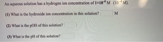 An aqueous solution has a hydrogen ion concentration of 1x10-4m (10 4M). (1) What is the hydroxide ion concentration in this