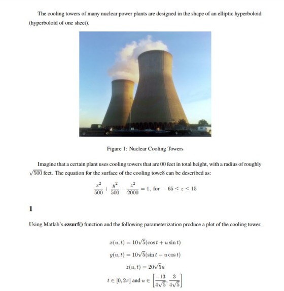The cooling towers of many nuclear power plants are designed in the shape of an elliptic hyperboloid (hyperboloid of one sheet) Figure: Nuclear Cooling Towers Imagine that a certain plant uses cooling towers that are 00 feet in total height, with a radius of roughly V500 feet. The equation for the surface of the cooling towe8 can be described as: _+____ = 1, for-65 5002000 z 15 Using Matlabs ezsurf0 function and the following parameterization produce a plot of the cooling tower. r(u,t) 10v5(cost +usint) y(u,t) = 10V5(sint-u cost) z(u,t) 20 5u -13 3