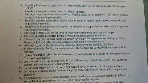 1, Sampling is always wrong because it is stupid trying studying 300 million people with a sample of 1500 2. Probability samples are the same as accidental samples. 3. The most important feature of probability sampling is that凶all members of the population have an equal chance of representation 4. Snowball samples accumulate subjects through chains of referrals and are most commoaly used in qualitative research 5. Stratification is the process of grouping the members of a population into relatively homogencus strata before sampling 6. Sampling distributions are the same as frequeney distributions in all material respects. 7. Samples generate parameter estimates while populations generate statistics 8. The most carefully selected sample is almost never a perfect representation of the population from which it was gathered. Some degree of sampling error always exists. All naturally or randomly oocurring empirikal phenomena are normally distributed. 10. In general, non-probability-sampling methods are not regurded as less reliable than probability 9. samples. 11. Survey research involves the administration of questionnaires to a sample of respondents selected from some population 12. Questionnaires may be administered in four different ways: face-to-face interviews, telephone surveys, mail-surveys, and internet surveys. 13. Face-to-face interviews are the very best method of survey research in all circumstances 14. In survey research, response rates are the proportion of the sample that actually completes the -15. An experiment is a method of scientific inquiry in which an independent variable is deliberately manipulated in order to observe its effect on the dependent variable