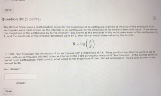 Save Question 20 (5 points) The Richter Scale gives a mathematical model for the magnitude of an earthquake in terms of the ratio of the amplitude of arn earthquake wave (also known as the intensity of an earthquake) to the amplitude of the smallest detectable wave. If we denote the magnitude of the earthquake by R, the intensity (also known as the amplitude of the earthquake wave) of the earthquake by A, and the amplitude of the smallest detectable wave by S, then we can model these values by the formula log(A) R In 1906, San Francisco felt the impact of an earthquake with a magnitude of 7.8. Many pundits claim that the worst is come, with an earthq predict nearest tenth. uake 209,960 times as intense as the 1989 earthquake ready to hit San Francisco. If the pundits ability to Round your answer to the such earthquakes were correct, what would be the magnitude of their claimed earthquake? Your Answer: Answer Save