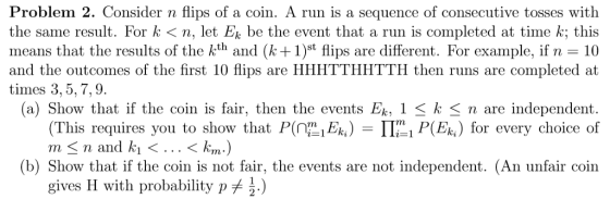 Problem 2. Consider n flips of a coin. A run is a sequence of consecutive tosses with the same result. For k<n, let Ek be the event that a run is completed at time k; this means that the results of the kth and (k1)st flips are different. For example, if 10 and the outcomes of the first 10 flips are HHHTTHHTTH then runs are completed at times 3,5,7,9 (a) Show that if the coin is fair, then the events Ek, 1 < k <n are independent (This requires you to show that PEP(Ek) for every choice of n-nand ki 〈 . . . 〈km) (b) Show that if the coin is not fair, the events are not independent. (An unfair coin gives H with probability pメ