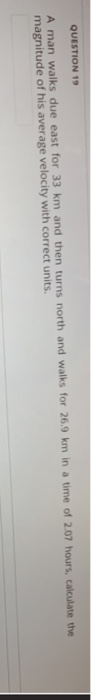 QUESTION 19 A man walks due east for 33 km and then turns north and walks for 26.9 km in a time of 2.07 hours, calculate the