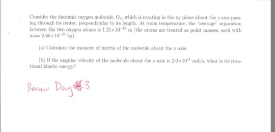Consider the diatomic oxygen molecule, O2, which is rotating in the xy plane about the z axis pass- ing through its center, perpendicular to its length. At room temperature, the average separation between the two oxygen atoms is 1.21x10 10 m (the atoms are treated as point masses, each with 2.66x10 (a) Calculate the moment of inertia of the molecule about the z axis. (b) If the angular velocity of the molecule about the z axis is 2.0x1012 rad/s, what is its rota- tional kinetic energy? Review a 2