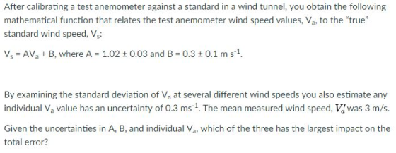 After calibrating a test anemometer against a standard in a wind tunnel, you obtain the following mathematical function that relates the test anemometer wind speed values, Va, to the true standard wind speed, Vs: เสี Vs AVaB, where A 1.02 0.03 and B 0.3t 0.1 ms1. By examining the standard deviation of Va at several different wind speeds you also estimate any individual Va value has an uncertainty of 0.3 ms 1. The mean measured wind speed, Vawas 3 m/s. Given the uncertainties in A, B, and individual Va, which of the three has the largest impact on the total error? 1.1
