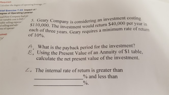 Calculate the degree of operating leverage.( rief Exercise 7-23 Impact of egree of Operating Leverac ead-First Company had pl- 5. Geary Company is considerin40,000 per year in able cost is able selling cexpe$110,000. The investmen e investment would return $40,000 per year in e years. Geary requires a minimum rate of return d selling and adr ee of operati each of three of 10%. uired: hat is the payback period for the investment? , Using the Present Value of an Annuity of $1 table, calculate the net present value of the investment. A, W , The internal rate of return is greater than % and less than