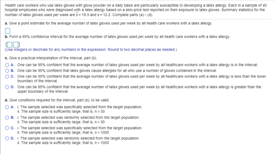 Health care workers who use latex gloves with glove powder on a daily basis are particularly susceptible to developing a latex allergy. Each in a sample of 40 hospital employees who were diagnosed with a latex allergy based on a skin-prick test reported on their exposure to latex gloves. Summary statistics for the number of latex gloves used per week are x = 19.3 and s = 12.2. Complete parts (a)-(d). a. Give a point estimate for the average number of latex gloves used per week by all health care workers with a latex allergy b. Form a 95% confidence interval for the average number of latex gloves used per week by all health care workers with a latex allergy (Use integers or decimals for any numbers in the expression. Round to two decimal places as needed.) c. Give a practical interpretation of the interval, part (b) A. One can be 95% confident that the average number of latex gloves used per week by all healthcare workers with a latex allergy is in the interval 0 B. One can be 95% confident that latex gloves cause allergies for all who use a number of gloves contained in the interval ° C. One can be 95% confident that the average number of latex gloves used per week by all healthcare workers with a latex allergy is less than the lower boundary of the interval 0 D. One can be 95% confident that the average number of latex gloves used per week by all healthcare workers with a latex allergy is greater than the upper boundary of the interval d. Give conditions required for the interval, part (b), to be valid O A. i. The sample selected was specifically selected from the target population O B. i. The sample selected was randomly selected from the target population O C. i. The sample selected was specifically selected from the target population O D. i. The sample selected was randomly selected from the target population i. The sample size is sufficiently large, that is, n > 30 i. The sample size is sufficiently large, that is, n> 30 ii. The sample size is sufficiently large, that is, n > 1000 i. The sample size is sufficiently large, that is, n> 1000