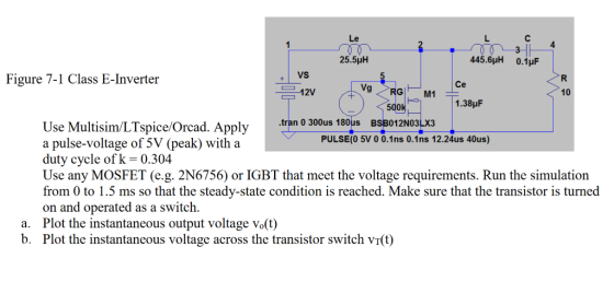 Le 25.5μΗ 445.6HH 0.1pF VS Figure 7-1 Class E-Inverter 12V 9 G M1 10 500 1.38pF tran 0 300us 180us BSB012NO3L Use Multisim/LTspice/Orcad. Apply a pulse-voltage of 5V (peak) with a duty cycle of k 0.304 Use any MOSFET (e.g. 2N6756) or IGBT that meet the voltage requirements. Run the simulation from 0 to 1.5 ms so that the steady-state condition is reached. Make sure that the transistor is turned on and operated as a switch. Plot the instantaneous output voltage Vo(t) Plot the instantaneous voltage across the transistor switch vT(t) PULSE(0 5V 0 0.1ns 0.1ns 12.24us 40us) a. b.
