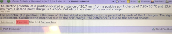 Course Contents Homework » Set 2 ( due Friday 1/..Electric Potential O Timer □Notes Evaluate Feedback-Prit he electric potential at a position located a distance of 20.7 mm from a positive point charge of 7.90x10-9C and 13.6 mm from a second point charge is 1.26 kV. Calculate the value of the second charge. 3.00 E-8 C The potential at a position is the sum of the individual contributions to the potential by each of the 2 charges. The sign s important. calculate the potential due to the first charge. The difference is due to the second charge. Suemit Ansner) Incorrect. Tries 1/12 Previous .Tes Post Discussion Send Feedbac