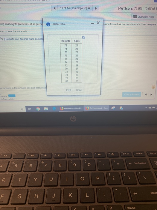 11 of 14 (13 complete) HW Score: 71.9%, 1007 of 1 Question Help in inches) ofall pthData Table ars) and heights (in inches) of all pitche con to view the data sets )% Data Table ation for each of the two data sets. Then compare Round to one decimal place as need Heights Ages 25 74 28 76 23 75 26 75 29 74 72 29 70 27 73 29 78 73 33 ur answer in the answer box and then click Print Done s 40 backspace 8