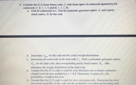 Consider the (5,2) linear binary code, C, with linear space of codewords spanned by the codewords (1, 0, 1,1, 1) and (0, 1, 1, 1, 0). 4. Find all codewords in C, find the systematic generator matrix, G, and a parity check matrix, H, for the code. a. Determine dmin for the code and the codes weight distribution. Determine all codewords in the dual code, Cd . Find a systematic generator matrix, Ga, for the dual code, and corresponding parity check matrix, HJ. Also, determine the weight distribution of the dual code Assume that the (5,2) code is used for error detection over a binary symmetric channel with bit error probability ε < 0.5. Determine, in terms of ε, the probability of undetected error b. c. d. e. Assume that the (5.2) code is used for error correction only. Determine the error correction capability of the code and the probability of codeword decoding error