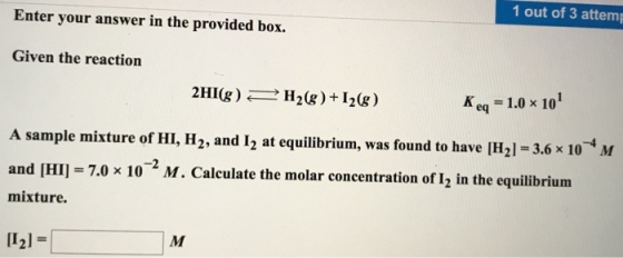 1 out of 3 attemp Enter your answer in the provided box. Given the reaction 2HICg) H20g) I20g) K eq 1.0 x 10 A sample mixture of HI, H2, and I2 at equilibrium, was found to have IH21-3.6 x 10 M and IHI 7.0 x 10 2 M. Calculate the molar concentration of 2 in the equilibrium mixture. M