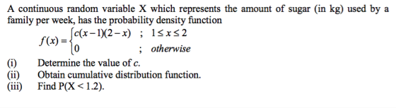 A continuous random variable X which represents the amount of sugar (in kg) used by a family per week, has the probability density function (x)-Ida-92-r) ; otherwise (i)Determine the value of c (ii) Obtain cumulative distribution function. iii) Find P(X 1.2)