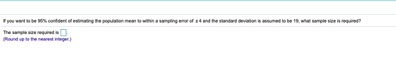 lf you want to be 95% confident of estimating the population mean to thin a samping error of ±4 and the standard deviat on s assumed to be 9, what sample si es quired The sample size required is (Round up to the nearest integer.)