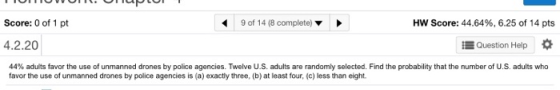 Score: 0 of 1 pt 9 of 14 (8 complete) Hw Score: 44.64%, 6.25 of 14 pts 4.2.20 EQuestion Help 44% adults favor the use of unmanned drones by police agencies. Twelve US adults are randomly selected. Find the probability that the number of U.S. adults who favor the use of unmanned drones by police agencies is (a) exactly three, (b) at least four, (c) less than eight