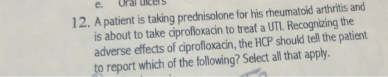 e. Oral ulcers 12. A patient is taking prednisolone for his rheumatoid arthritis and is about to take ciprofloxacin to treat a UTI. Recognizing the adverse effects of ciprofloxacin, the HCP should tell the patient to report which of the following? Select all that apply.