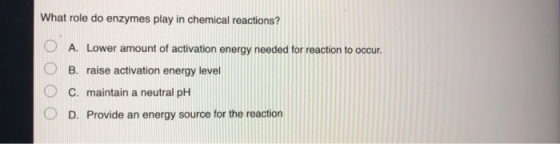 What role do enzymes play in chemical reactions? O O A. Lower amount of activation energy needed for reaction to occur. B. ra