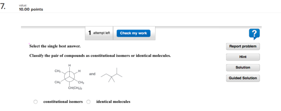 7. value: points 10.00 1 attempt left Check my work Select the single best answer. Classify the pair of compounds as constitutional isomers or identical molecules. CH3 and CH CH CH(CH3)2 identical molecules constitutional isomers Report problem Hint Solution Guided Solution
