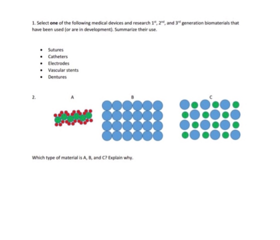 1. Select one of the following medical devices and research 1t, 2d, and 3d generation biomaterials that have been used (or are in development). Summarize their use. Sutures Catheters .Electrodes Vascular stents Dentures 2. Which type of material is A, 8, and C? Explain why