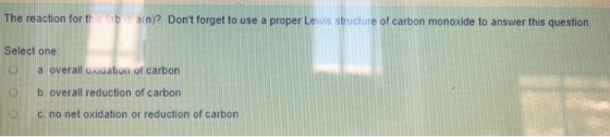 e reaction for this tab is a(n)? Dont forget to use a proper Lewis structure of carbon monoxide to answer this question. Select one a overall oxigation of carbon b overall reduction of carbon C no net oxidation or reduction of carbon Q