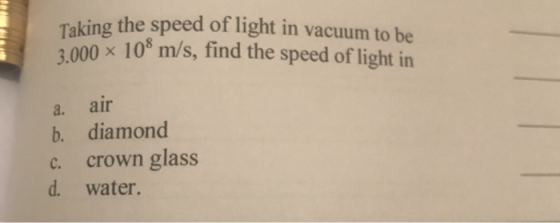 Taking the speed of light in vacuum to be 3.000 x 10 m/s, find the speed of light in a. air b. diamond c. crown glass d. wate