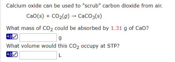 Calcium oxide can be used to scrub carbon dioxide from air. Cao(s) + CO2(g) - CaCO3(s) What mass of CO2 could be absorbed b