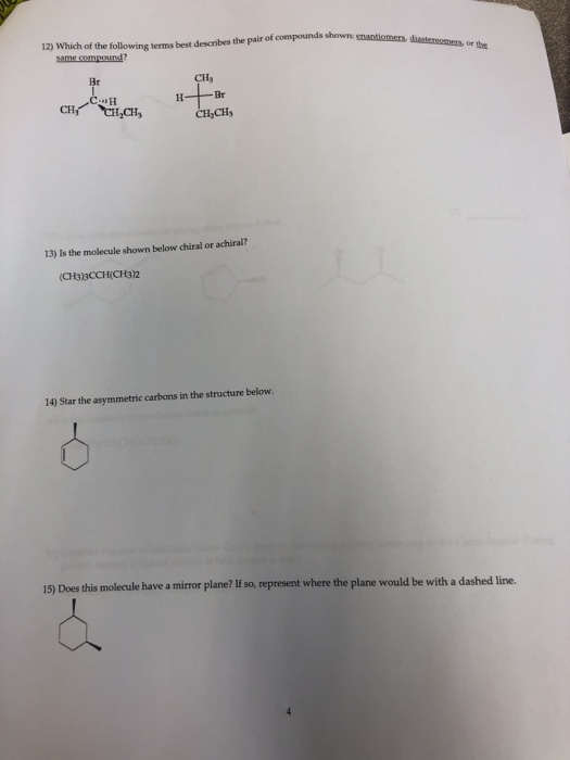o 12) Which of the following terms best describes the pair of compounds shown: snantiomers. diastersomer,or t Br IH Br ICI, 13) Is the molecule shown below chiral or achiral? (CH3)3CCH(CH3)2 14) Star the asymmetric carbons in the structure below 15) Does this molecule have a mirror plane? If so, represent where the plane would be with a dashed line.