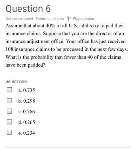 Question 6 Not yet answered Points out of 4.00 P Flag question Assume that about 40% of all U.S. adults try to pad their insurance claims. Suppose that you are the director of an insurance adjustment office. Your office has just received 108 insurance claims to be processed in the next few days. What is the probability that fewer than 40 of the claims have been padded? Select one: a. 0.735 b. 0.298 c. 0.766 d. 0.265 e. 0.23.4