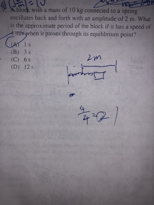 block with a mass of 10 kg connected to a spring oscillates back and forth with an amplitude of 2 m. What is the approximate period of the block if it has a speed of hen it passes through its equilibrium point? (B) 3 s (C) 6 s (D) 12 s
