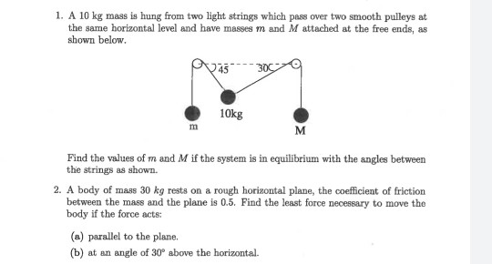 1. A 10 kg mass is hung from two light strings which pass over two smooth pulleys at the same horizontal level and have masse