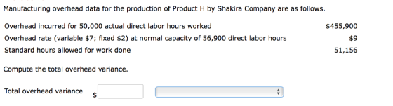 Manufacturing overhead data for the production of Product H by Shakira Company are as follows. Overhead incurred for 50,000 actual direct labor hours worked Overhead rate (variable $7; fixed $2) at normal capacity of 56,900 direct labor hours Standard hours allowed for work done $455,900 $9 51,156 Compute the total overhead variance. Total overhead variance