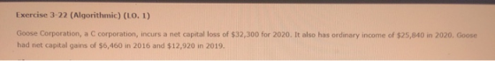 Exercise 3-22 (Algorithmic) (LO. 1) Goose Corporation, a C corporation, incurs a net capital loss of $32,300 for 2020. It als