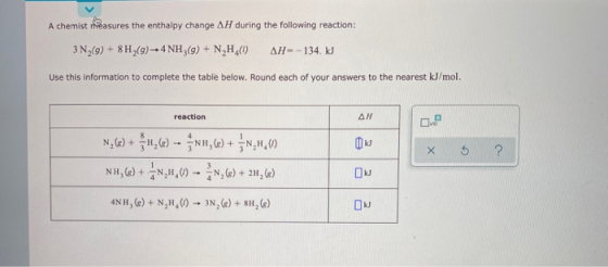 A chemist peasures the enthalpy change AH during the following reaction: 3 N2(9) + 8H (9) - 4 NH3(g) + N,H.( AH-134. kJ Use t