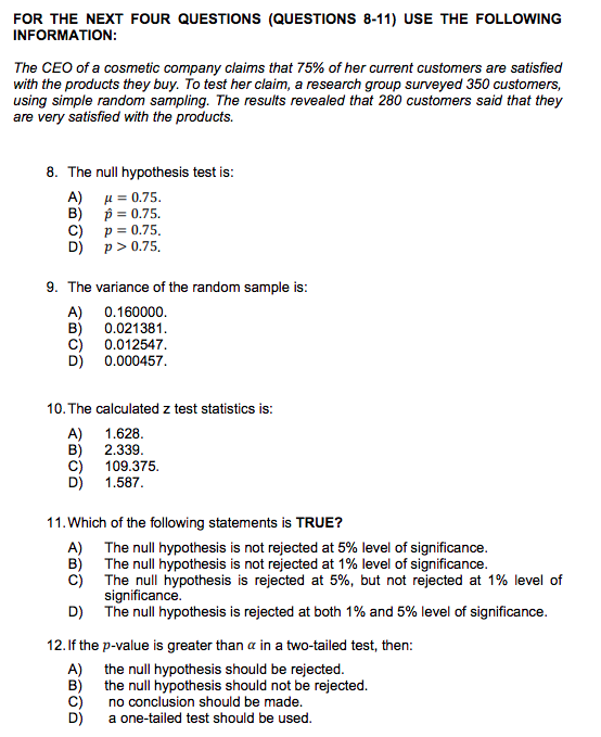 FOR THE NEXT FOUR QUESTIONS (QUESTIONS 8-11) USE THE FOLLOWING INFORMATION The CEO of a cosmetic company claims that 75% of her current customers are satisfied with the products they buy. To test her claim, a research group surveyed 350 customers, using simple random sampling. The results revealed that 280 customers said that they are very satisfied with the products. 8. The null hypothesis test is ) μ=0.75 B) p=0.75. C) p 0.75 D)p>0.75 9. The variance of the random sample is A) 0.160000 B) 0.021381 C) 0.012547 D) 0.000457 10. The calculated z test statistics is A) 1.628 B) 2.339 C) 109.375. D) 1.587 11. Which of the following statements is TRUE? A) B) C) The null hypothesis is not rejected at 5% level of significance The null hypothesis is not rejected at 1% level of significance The null hypothesis is rejected at 5%, but not rejected at 1% level of significance The null hypothesis is rejected at both 1% and 5% level of significance D) 12.If the p-value is greater than α in a two-tailed test, then A) the null hypothesis should be rejected B) the null hypothesis should not C) no conclusion should be made. D) a one-tailed test should be used be rejected.