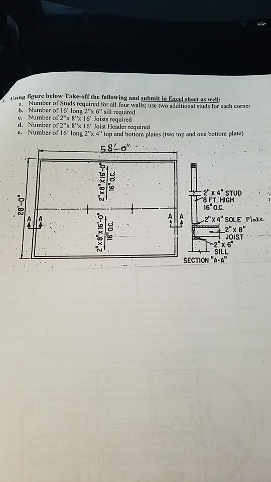 Iising figure below Take-off the following and submit in Excel sheet as well: a. Number of Studs required for all four walls; use two additional studs for each corner b. Number of 16 long 2x 6 sill required c. Number of 2x 8x 16 Joists required d. Number of 2x 8x 16 Joist Header required e. Number of 16 long 2x 4 top and bottom plates (two top and one bottom plate) 58o 2 x 4 STUID 8FT HIGH 16 O.C. AA2x 4 SOLE Plate 2 x 8 JOIST 2x 6 SILL SECTION A-A