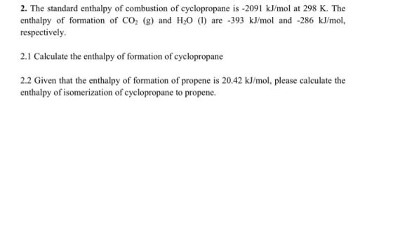 2. The standard enthalpy of combustion of cyclopropane is -2091 kJ/mol at 298 K. The enthalpy of formation of CO2 (g) and H20 (I) are 393 kJ/mol and -286 kJ/mol, respectively. 2.1 Calculate the enthalpy of formation of cyclopropane 2.2 Given that the enthalpy of formation of propene is 20.42 kJ/mol, please calculate the enthalpy of isomerization of cyclopropane to propene.