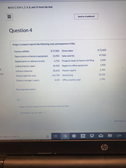 BE14-2, E14-1,2,4,8, and 14 from the text Send to Gradebook Question 4 Knight Company reports the following costs and expenses in May. $72.000 47.500 4700 Property taxes on factory building 2.600 $17.000 Direct labor Factory utilities Depreciation on factory equipment Depreciation on delivery trucks Indirect factory labor Indirect materials Direct materials used 13,950 Sales salaries 49.900 Repairs to office equipment 82,600 Factory repairs 141700 Advertising 1.900 2350 15,500 2.790 ces Factory managers salany 8.300 Office supplies used From the information: Determins the total amount of manufacturing overhead Manufacturing averhaad s Attempts. e here to search up