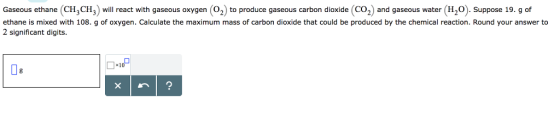 Gaseous ethane (CH3CH3) will react with gaseous oxygen (O2) to produce gaseous carbon dioxide (Co2) and gaseous water (H20). Suppose 19. g of ethane is mixed with 108. g of oxygen. Calculate the maximum mass of carbon dioxide that could be produced by the chemical reaction. Round your answer to 2 significant digits ×1 De
