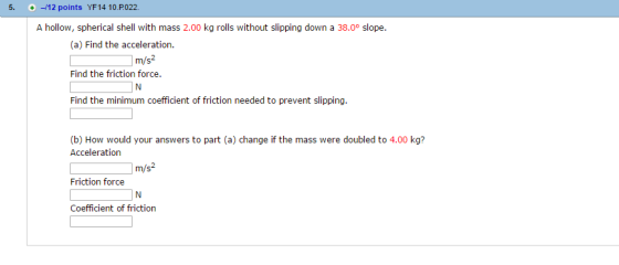 5. -12 points YF14 10.P022. A hollow, spherical shell with mass 2.00 kg rolls without slipping down a 38.0 slope. (a) Find the acceleration m/s Find the friction force. Find the minimum coefficient of friction needed to prevent slipping. (b) How would your answers to part (a) change ifthe mass were doubled to 4.00 kg? Acceleration m/s Friction force Coefficient of friction