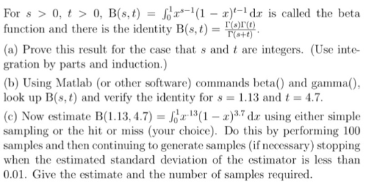 For s > 0, t > 0, Bls, t) =お2.s-1(1-2)t-1 dr is called the beta function and there is the identity B(s, t)- (a) Prove this result for the case that s and t are integers. (Use inte- gration by parts and induction.) (b) Using Matlab (or other software) commands beta and gamma), look up B(st) and verify the identity for s = 1.13 and t = 4.7. (c) Now, estimate B( 1.13.4.7) = rJ3(1-r)3.7 dr using either simple sampling or the hit or miss (your choice). Do this by performing 100 samples and then continuing to generate samples (if necessary) stopping when the estimated standard deviation of the estimator is less than 001. Gie the estinat der sampaks mopuired.