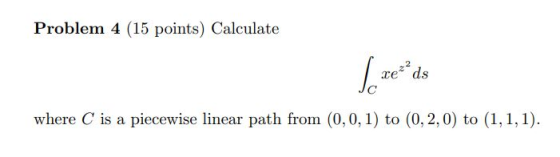 Problem 4 (15 points) Calculate xe ² ds Jc where C is a piecewise linear path from (0,0,1) to (0,2,0) to (1,1,1).