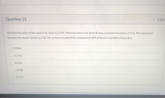 Question 13 1 pts Standard deviation of the returns for Stock Ais 0.85. Whereas returns for Stock B have a standard deviation