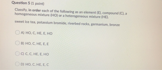 Question 5 (1 point) Classify, in order each of the following as an element (E), compound (C), a homogeneous mixture (HO) or