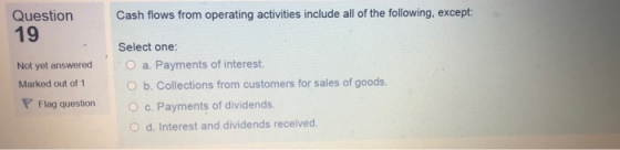 Question Cash flows from operating activities include all of the following, except: 19 Select one: Not yet answered Marked out of 1 O a. Payments of interest O b. Collections from customers for sales of goods. Flag question Oc. Payments of dividends. O d. Interest and dividends received.