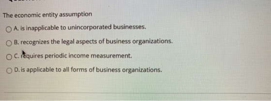 The economic entity assumption A. is inapplicable to unincorporated businesses. O B. recognizes the legal aspects of business